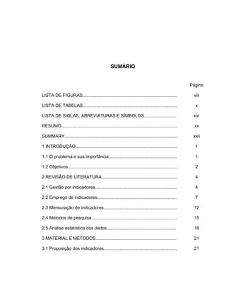 SUMÁRIO
Página
LISTA DE FIGURAS............................................................................ viii
LISTA DE TABELAS............................................................................ x
LISTA DE SIGLAS, ABREVIATURAS E SÍMBOLOS.......................... xvi
RESUMO............................................................................................. xx
SUMMARY........................................................................................... xxii
1 INTRODUÇÃO.................................................................................. 1
1.1 O problema e sua importância....................................................... 1
1.2 Objetivos........................................................................................ 2
2 REVISÃO DE LITERATURA............................................................. 4
2.1 Gestão por indicadores.................................................................. 4
2.2 Emprego de indicadores................................................................ 7
2.3 Mensuração de indicadores........................................................... 12
2.4 Métodos de pesquisa..................................................................... 15
2.5 Análise estatística dos dados........................................................ 18
3 MATERIAL E MÉTODOS................................................................. 21
3.1 Proposição dos indicadores........................................................... 21
 