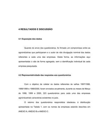 4 RESULTADOS E DISCUSSÃO
4.1 Exposição dos dados
Quando do envio dos questionários, foi firmado um compromisso entre as
agroindústrias que participaram e o autor de não divulgação nominal dos dados
referentes a cada uma das empresas. Desta forma, as informações aqui
apresentadas o são de forma agregada, sem a identificação individual de cada
empresa pesquisada.
4.2 Representatividade das respostas aos questionários
Com o objetivo de coletar os dados referentes às safras 1997/1998,
1998/1999 e 1999/2000, foram enviados anualmente, durante os meses de Março
de 1998, 1999 e 2000, 323 questionários para cada uma das empresas
agroindustriais canavieiras existentes no país.
O retorno dos questionários respondidos obedeceu à distribuição
apresentada na Tabela 1, com os nomes da empresas estando descritos em
ANEXO A, ANEXO B e ANEXO C:
 