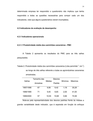 39
determinada empresa ter respondido o questionário não implicou que tenha
respondido a todas as questões necessárias para compor cada um dos
indicadores, visto que alguns questionários vieram incompletos.
4.3 Indicadores de avaliação de desempenho
4.3.1 Indicadores operacionais
4.3.1.1 Produtividade média dos caminhões canavieiros - PMC
A Tabela 2 apresenta os resultados do PMC para as três safras
pesquisadas.
Tabela 2. Produtividade média dos caminhões canavieiros (t.dia.caminhão-1
. km-1
)
ao longo de três safras referente a todas as agroindústrias canavieiras
amostradas.
Safras
Tamanho das
Amostras
Médias
Desvios
Padrão
Mínimos Máximos
1997/1998 67 9,06 6,42 1,18 35,28
1998/1999 71 9,45 6,65 2,00 41,05
1999/2000 57 10,55 10,68 0,66 74,58
Nota-se pela representatividade dos desvios padrões frente às médias a
grande variabilidade deste indicador, que é esperada em função do enfoque
 