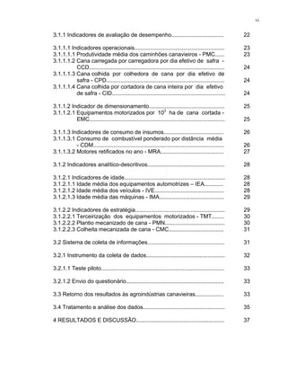 vi
3.1.1 Indicadores de avaliação de desempenho................................. 22
3.1.1.1 Indicadores operacionais......................................................... 23
3.1.1.1.1 Produtividade média dos caminhões canavieiros - PMC...... 23
3.1.1.1.2 Cana carregada por carregadora por dia efetivo de safra -
CCD...................................................................................... 24
3.1.1.1.3 Cana colhida por colhedora de cana por dia efetivo de
safra - CPD........................................................................... 24
3.1.1.1.4 Cana colhida por cortadora de cana inteira por dia efetivo
de safra - CID........................................................................ 24
3.1.1.2 Indicador de dimensionamento................................................ 25
3.1.1.2.1 Equipamentos motorizados por 103
ha de cana cortada -
EMC...................................................................................... 25
3.1.1.3 Indicadores de consumo de insumos...................................... 26
3.1.1.3.1 Consumo de combustível ponderado por distância média
- CDM................................................................................... 26
3.1.1.3.2 Motores retificados no ano - MRA........................................ 27
3.1.2 Indicadores analítico-descritivos................................................. 28
3.1.2.1 Indicadores de idade................................................................ 28
3.1.2.1.1 Idade média dos equipamentos automotrizes – IEA............ 28
3.1.2.1.2 Idade média dos veículos - IVE............................................ 28
3.1.2.1.3 Idade média das máquinas - IMA......................................... 29
3.1.2.2 Indicadores de estratégia......................................................... 29
3.1.2.2.1 Terceirização dos equipamentos motorizados - TMT........ 30
3.1.2.2.2 Plantio mecanizado de cana - PMN...................................... 30
3.1.2.2.3 Colheita mecanizada de cana - CMC................................... 31
3.2 Sistema de coleta de informações................................................. 31
3.2.1 Instrumento da coleta de dados.................................................. 32
3.2.1.1 Teste piloto.............................................................................. 33
3.2.1.2 Envio do questionário.............................................................. 33
3.3 Retorno dos resultados às agroindústrias canavieiras.................. 33
3.4 Tratamento e análise dos dados.................................................... 35
4 RESULTADOS E DISCUSSÃO........................................................ 37
 