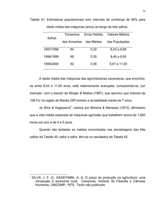 70
Tabela 41. Estimativas populacionais com intervalo de confiança de 95% para
idade média das máquinas (anos) ao longo de três safras.
Safras
Tamanhos
das Amostras
Erros Padrão
das Médias
Valores Médios
das Populações
1997/1998 64 0,32 8,43 a 9,69
1998/1999 69 0,35 8,49 a 9,95
1999/2000 62 0,36 9,67 a 11,05
A idade média das máquinas das agroindústrias canavieiras, que encontra-
se entre 8,43 e 11,05 anos, está relativamente avançada, comparando-se, por
exemplo, com o estudo de Klinger & Mattos (1987), que apontou que tratores de
108 CV na região de Marília (SP) tinham a durabilidade média de 7 anos.
Já Silva & Kageyama3
, citados por Moreira & Menezes (1973), afirmaram
que a vida média esperada de máquinas agrícolas que trabalhem acima de 1.800
horas por ano é de 4 a 5 anos.
Quando são testadas as médias encontradas nas amostragens das três
safras da Tabela 40, safra a safra, têm-se os resultados da Tabela 42.
3
SILVA, J. F. G.; KAGEYAMA, A. A. O preço de produção na agricultura: uma
introdução à economia rural. Campinas, Instituto de Filosofia e Ciências
Humanas, UNICAMP, 1979. Texto não publicado
 