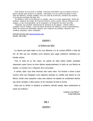 “Inés Suárez es una joven y humilde c osturera extremeña que se embarca hacia el 
Nuevo Mundo para buscar a su marido, extraviado con sus sueños de gloria al otro 
lado del Atlántico. Anhela también vivir una vida de aventuras, vetada a las mujeres 
en la pacata sociedad del siglo XVI. 
En América, Inés no encuentra a su marido, pero si un amor apasionado: Pedro De 
Valdivia, maestre de campo de Francisco Pizarro, junto a quien Inés se enfrenta a los 
riesgos y a las incertidumbres de la conquista y la fundación del reino de Chile. 
"Supongo que pondrán estatuas de mi persona en las plazas, y habrá calles y 
ciudades con mi nombre, como las habrá de Pedro De Valdivia y otros conquistadores, 
Pedro de cientos de esforzadas mujeres que fundaron los pueblos, mientras sus 
hombres peleaban, serán olvidadas”. 
Extraído del sitio web www.resumen.com 
Novela “Alma Mía” 
EJERCICIO 2 
La histor ia que Iqbal 
“La historia que Iqbal relató no era muy diferente a la de muchos NIÑOS y niñas del 
Sur de Asia que son vendidos como esclavos para pagar préstamos solicitados por 
familias pobres. 
Para la boda de su hijo mayor, los padres de Iqbal habían pedido prestadas 
seiscientas rupias (cerca de doce dólares estadounidenses) al fueño de una fábrica de 
tapetes, un hombre rico e influyente de la comunidad. 
A cambio, Iqbal –que tenía entonces sólo cuatro años- fue forzado a unirse a otros 
muchos niños que trabajaban como tejedores sentados en cuclillas ante telares en una 
fábrica, donde unían pequeños nudos para elaborar los tapetes de complicados diseños 
que serían vendidos a altos precios en los mercados de todo el mundo. 
Hasta que su familia no liquidara el préstamo, llamado peshgi, Iqbal, pertenecería al 
dueño de la fábrica”. 
“¡Liberen a los Niños!”, 
Craig Kielburger 
TEMA 4 
EJERCICIO 1 
 