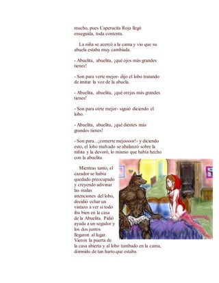 mucho, pues Caperucita Roja llegó 
enseguida, toda contenta. 
La niña se acercó a la cama y vio que su 
abuela estaba muy cambiada. 
- Abuelita, abuelita, ¡qué ojos más grandes 
tienes! 
- Son para verte mejor- dijo el lobo tratando 
de imitar la voz de la abuela. 
- Abuelita, abuelita, ¡qué orejas más grandes 
tienes! 
- Son para oírte mejor- siguió diciendo el 
lobo. 
- Abuelita, abuelita, ¡qué dientes más 
grandes tienes! 
- Son para...¡comerte mejoooor!- y diciendo 
esto, el lobo malvado se abalanzó sobre la 
niñita y la devoró, lo mismo que había hecho 
con la abuelita. 
Mientras tanto, el 
cazador se había 
quedado preocupado 
y creyendo adivinar 
las malas 
intenciones del lobo, 
decidió echar un 
vistazo a ver si todo 
iba bien en la casa 
de la Abuelita. Pidió 
ayuda a un segador y 
los dos juntos 
llegaron al lugar. 
Vieron la puerta de 
la casa abierta y al lobo tumbado en la cama, 
dormido de tan harto que estaba. 
 