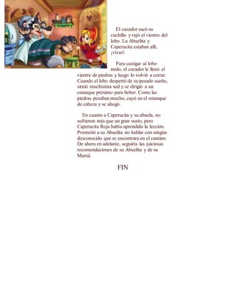 El cazador sacó su 
cuchillo y rajó el vientre del 
lobo. La Abuelita y 
Caperucita estaban allí, 
¡vivas!. 
Para castigar al lobo 
malo, el cazador le llenó el 
vientre de piedras y luego lo volvió a cerrar. 
Cuando el lobo despertó de su pesado sueño, 
sintió muchísima sed y se dirigió a un 
estanque próximo para beber. Como las 
piedras pesaban mucho, cayó en el estanque 
de cabeza y se ahogó. 
En cuanto a Caperucita y su abuela, no 
sufrieron más que un gran susto, pero 
Caperucita Roja había aprendido la lección. 
Prometió a su Abuelita no hablar con ningún 
desconocido que se encontrara en el camino. 
De ahora en adelante, seguiría las juiciosas 
recomendaciones de su Abuelita y de su 
Mamá. 
FIN 
