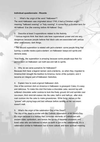 Individual questionnaire - Ricardo
1. What’s the origin of the word “Halloween”?
The word Halloween was originated about 1745, it had a Christian origin
meaning "hallowed evening" or "holy evening". It comes from a Scottish term for
All Hallows' Eve (the evening before All Hallows' Day).
2. Describe at least 3 superstitions related to this festivity.
* Various regions think that black cats have supernatural power and are very
dangerous because people believe that black cats are associated with various
other unnecessary dark things.
* The second superstition is related with jack-o-lantern some people thing that
burning a candle inside a jack-o-lantern on Halloween keeps evil spirits and
demons away.
*And finally, the superstition is amazing because some people says that if a
person born on Halloween can both see and talk to spirits.
3. Why do we carve pumpkins for Halloween?
Because Irish have a legend named Jack-o-lanterns, so when they migrated to
America Irish brought the tradition to America, home of the pumpkin, and it
became an integral part of Halloween festivities.
4. Explain how to cook a typical Halloween dish.
One of the common dish on America in Halloween is graveyard Cake, it´s easy
and delicious. To make this dish first bake a chocolate cake, second top with
softened chocolate wafer cookies to look like finely ground dirt and sprinkle over
ice-cream, third stick loll snakes into the cake, half-in and half-out, after stick
oval cookies into the cake to make gravestones. Write funny names on the
"graves" with piping bags and last refreeze before serving so the ice cream
doesn't melt.
5. What’s the origin of the celebration Day of the Dead?
The day of the dead is similar with the Catholic observation of All Saint’s Day.
It’s origin because is a holiday that combines elements of Catholicism with
ancient Aztec symbolism, and honors the spirits of departed ancestors and
loved ones who are believed to return to earth to join in the celebrations. It’s a
celebration similar to Halloween but is more cultural and have spiritual meaning.
 