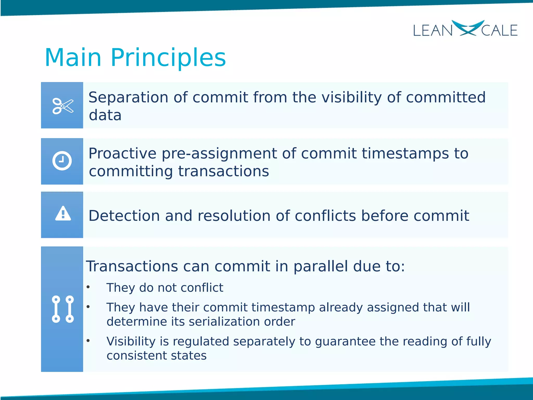 Separation of commit from the visibility of committed
data
Proactive pre-assignment of commit timestamps to
committing transactions
Transactions can commit in parallel due to:
• They do not conflict
• They have their commit timestamp already assigned that will
determine its serialization order
• Visibility is regulated separately to guarantee the reading of fully
consistent states
Detection and resolution of conflicts before commit
Main Principles
 
