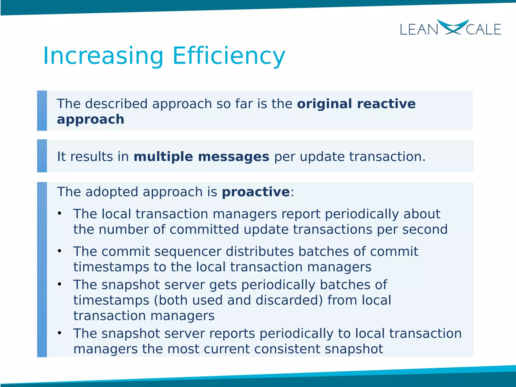 The described approach so far is the original reactive
approach
It results in multiple messages per update transaction.
The adopted approach is proactive:
• The local transaction managers report periodically about
the number of committed update transactions per second
• The commit sequencer distributes batches of commit
timestamps to the local transaction managers
• The snapshot server gets periodically batches of
timestamps (both used and discarded) from local
transaction managers
• The snapshot server reports periodically to local transaction
managers the most current consistent snapshot
Increasing Efficiency
 