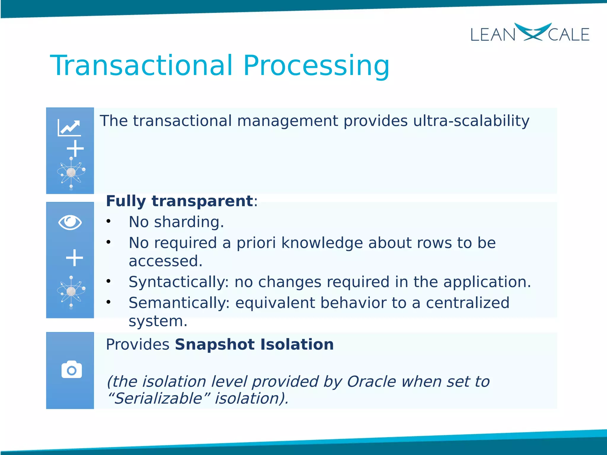The transactional management provides ultra-scalability
Fully transparent:
• No sharding.
• No required a priori knowledge about rows to be
accessed.
• Syntactically: no changes required in the application.
• Semantically: equivalent behavior to a centralized
system.
Provides Snapshot Isolation
(the isolation level provided by Oracle when set to
“Serializable” isolation).
+
+
Transactional Processing
 