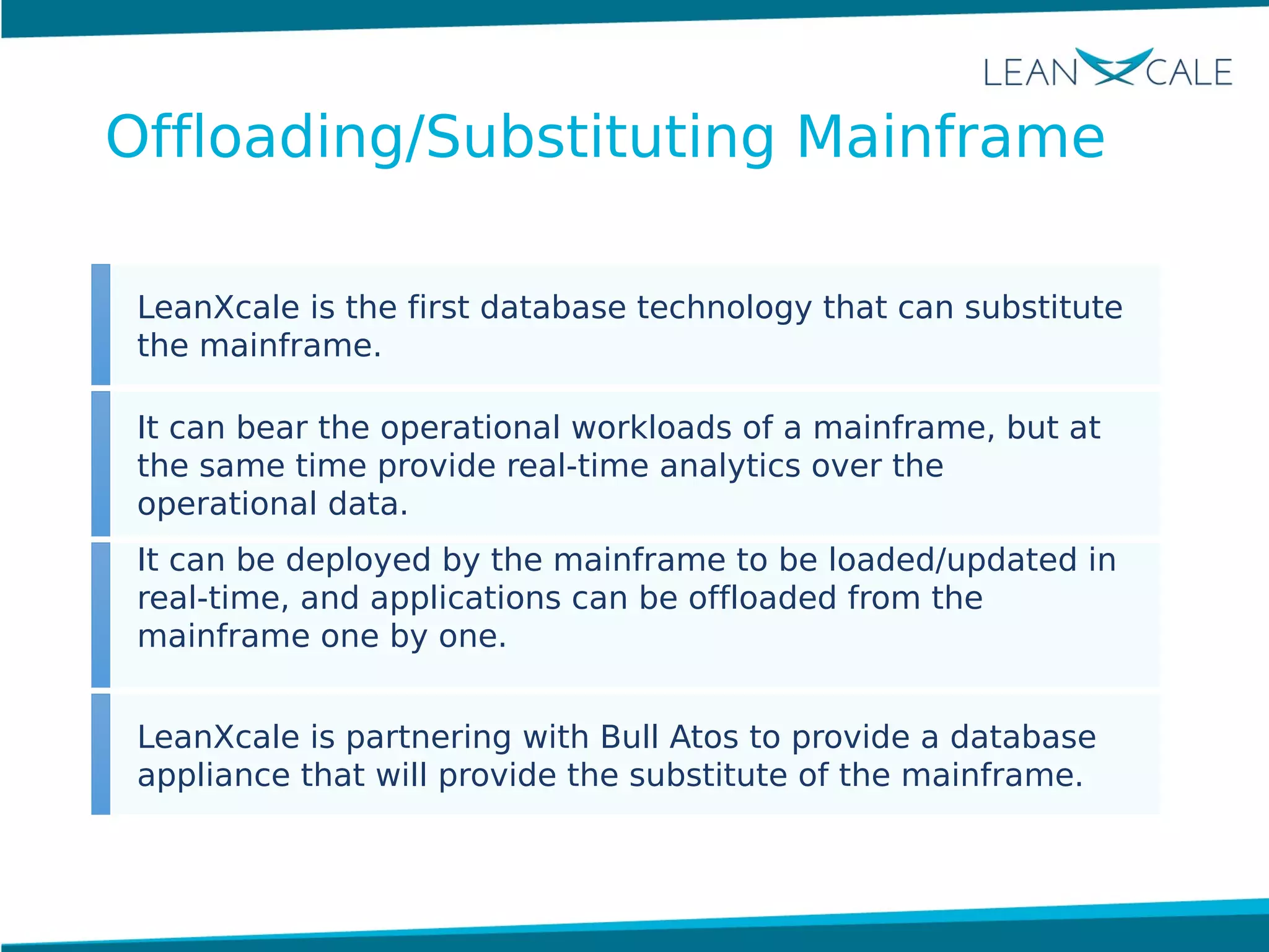 LeanXcale is the first database technology that can substitute
the mainframe.
It can bear the operational workloads of a mainframe, but at
the same time provide real-time analytics over the
operational data.
It can be deployed by the mainframe to be loaded/updated in
real-time, and applications can be offloaded from the
mainframe one by one.
LeanXcale is partnering with Bull Atos to provide a database
appliance that will provide the substitute of the mainframe.
Offloading/Substituting Mainframe
 