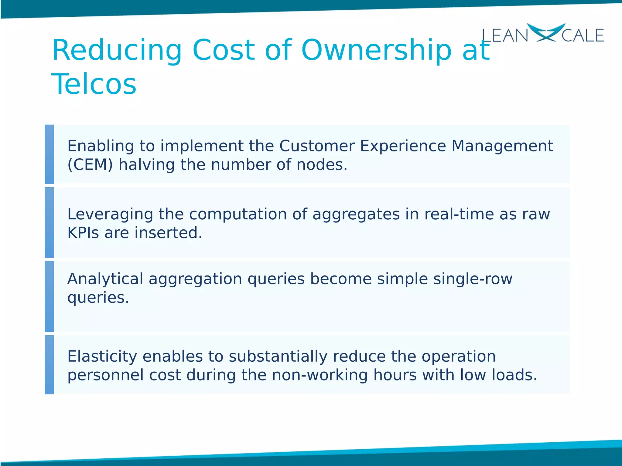 Enabling to implement the Customer Experience Management
(CEM) halving the number of nodes.
Leveraging the computation of aggregates in real-time as raw
KPIs are inserted.
Analytical aggregation queries become simple single-row
queries.
Elasticity enables to substantially reduce the operation
personnel cost during the non-working hours with low loads.
Reducing Cost of Ownership at
Telcos
 