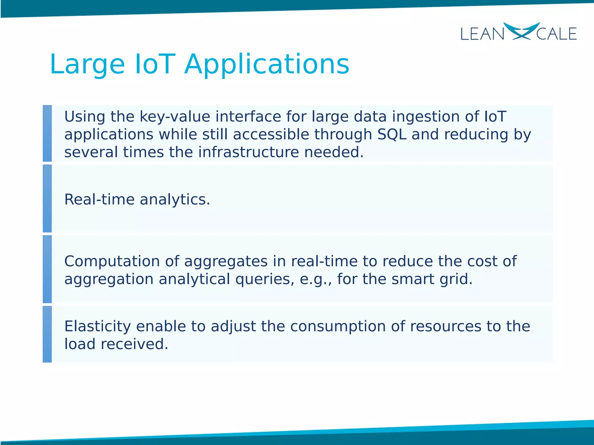 Using the key-value interface for large data ingestion of IoT
applications while still accessible through SQL and reducing by
several times the infrastructure needed.
Real-time analytics.
Computation of aggregates in real-time to reduce the cost of
aggregation analytical queries, e.g., for the smart grid.
Elasticity enable to adjust the consumption of resources to the
load received.
Large IoT Applications
 