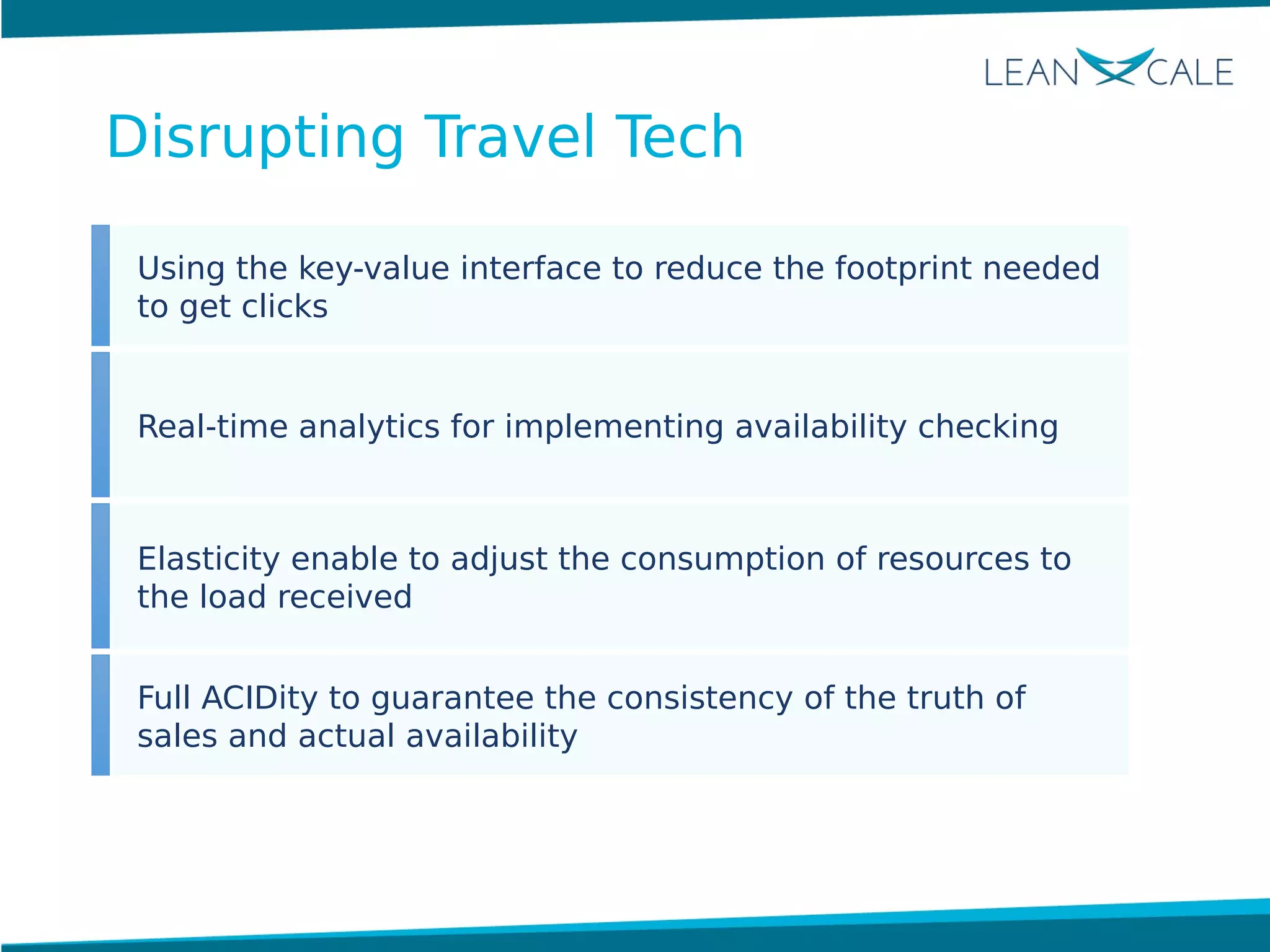 Using the key-value interface to reduce the footprint needed
to get clicks
Real-time analytics for implementing availability checking
Elasticity enable to adjust the consumption of resources to
the load received
Full ACIDity to guarantee the consistency of the truth of
sales and actual availability
Disrupting Travel Tech
 