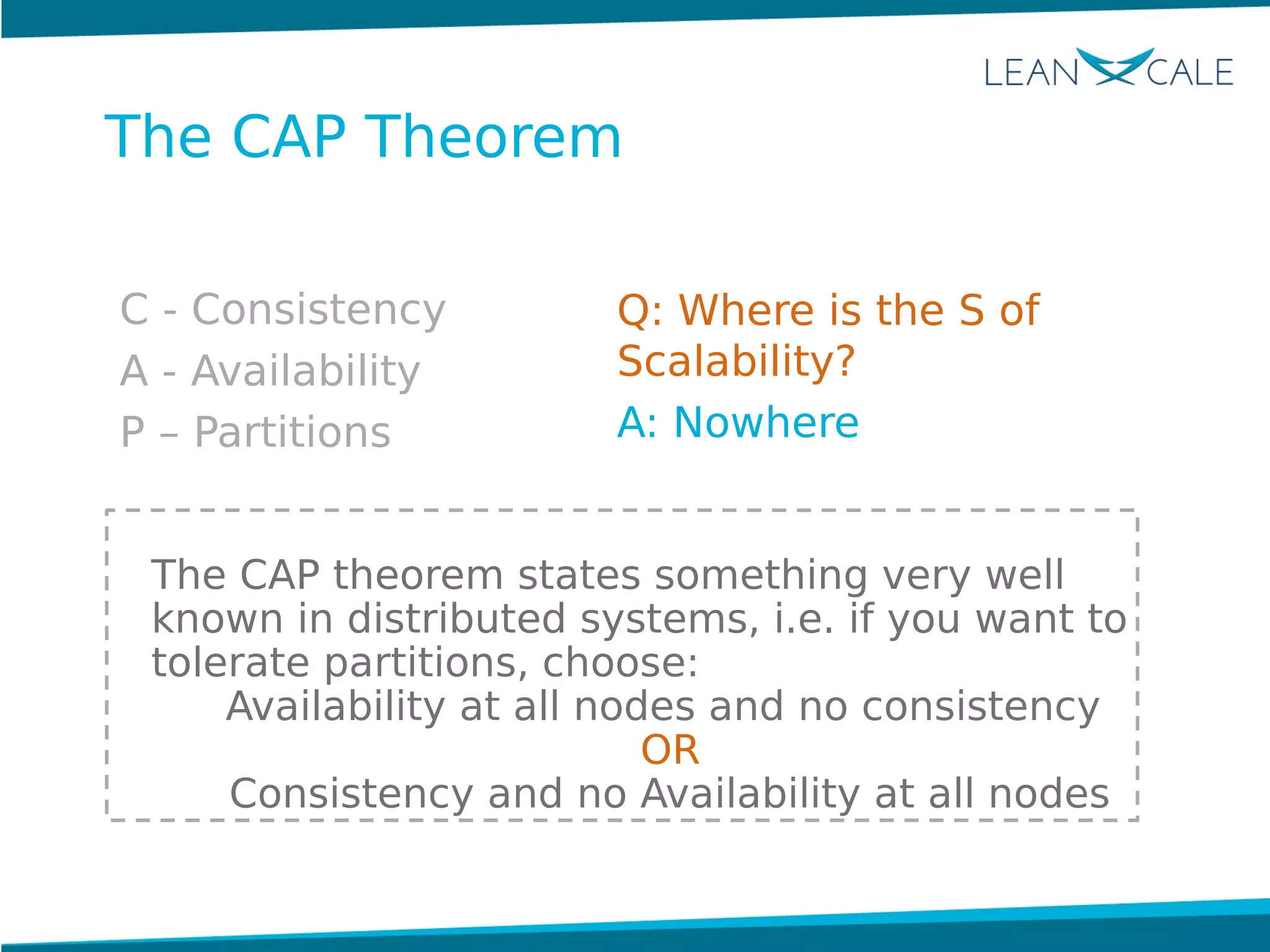 C - Consistency
A - Availability
P – Partitions
The CAP theorem states something very well
known in distributed systems, i.e. if you want to
tolerate partitions, choose:
Availability at all nodes and no consistency
OR
Consistency and no Availability at all nodes
The CAP Theorem
Q: Where is the S of
Scalability?
A: Nowhere
 