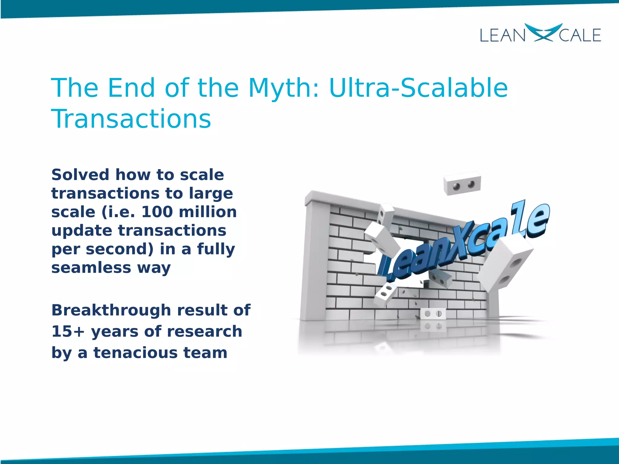Solved how to scale
transactions to large
scale (i.e. 100 million
update transactions
per second) in a fully
seamless way
Breakthrough result of
15+ years of research
by a tenacious team
The End of the Myth: Ultra-Scalable
Transactions
 