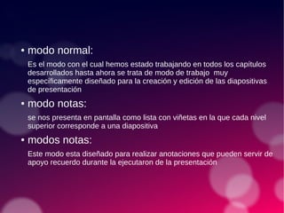 ● modo normal:
Es el modo con el cual hemos estado trabajando en todos los capítulos
desarrollados hasta ahora se trata de modo de trabajo muy
específicamente diseñado para la creación y edición de las diapositivas
de presentación
● modo notas:
se nos presenta en pantalla como lista con viñetas en la que cada nivel
superior corresponde a una diapositiva
● modos notas:
Este modo esta diseñado para realizar anotaciones que pueden servir de
apoyo recuerdo durante la ejecutaron de la presentación
 