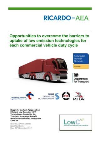 Opportunities to overcome the barriers to
uptake of low emission technologies for
each commercial vehicle duty cycle




Report for the Task Force on Fuel
Efficient, Low Emission HGV
Technologies, funded by the
Transport Knowledge Transfer
Network and delivered through the
LowCVP
Ricardo-AEA/R/ED58189
Issue Number 5
Date 30th November 2012
 