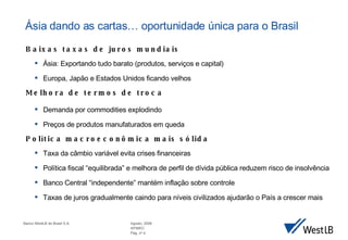 Baixas taxas de juros mundiais Ásia: Exportando tudo barato (produtos, serviços e capital) Europa, Japão e Estados Unidos ficando velhos Melhora de termos de troca Demanda por commodities explodindo Preços de produtos manufaturados em queda Política macroeconômica mais sólida Taxa da câmbio variável evita crises financeiras Política fiscal “equilibrada” e melhora de perfil de dívida pública reduzem risco de insolvência Banco Central “independente” mantém inflação sobre controle Taxas de juros gradualmente caindo para níveis civilizados ajudarão o País a crescer mais Ásia dando as cartas… o portunidade única para o Brasil 
