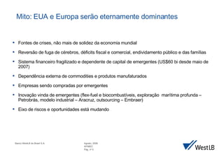 Fontes de crises, n ão mais de solidez da economia mundial Revers ão de fuga de cérebros, déficits  fiscal e comercial, endividamento p úblico e das famílias Sistema financeiro fragilizado e dependente de capital de emergentes (US$60 bi desde maio de 2007) Depend ência externa de commodities e produtos manufaturados Empresas sendo compradas por emergentes Inovação vinda de emergentes (flex-fuel e biocombustíveis, exploração  marítima profunda – Petrobrás, modelo industrial – Aracruz, outsourcing – Embraer) Eixo de riscos e oportunidades est á mudando Mito: EUA e Europa serão eternamente dominantes 