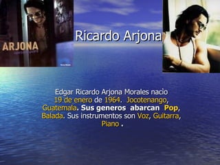 Ricardo Arjona Edgar Ricardo Arjona Morales nacìo  19 de enero  de  1964 .     Jocotenango ,  Guatemala . Sus generos  abarcan  Pop ,  Balada . Sus instrumentos son  Voz ,  Guitarra ,  Piano  . 