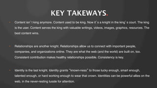 KEY TAKEWAYS.
• 

Content isn t king anymore. Content used to be king. Now it s a knight in the king s court. The king
is the user. Content serves the king with valuable writings, videos, images, graphics, resources. The
best content wins. !

• 

Relationships are another knight. Relationships allow us to connect with important people,
companies, and organizations online. They are what the web (and the world) are built on, too.
Consistent contribution makes healthy relationships possible. Consistency is key.!

• 

Identity is the last knight. Identity grants known-ness to those lucky enough, smart enough,
talented enough, or hard working enough to wear that crown. Identities can be powerful allies on the
web, in the never-resting tussle for attention.!

 