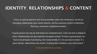 IDENTITY, RELATIONSHIPS & CONTENT.
Focus on gaining attention from strong identities online (the inﬂuencers). Do this by
leveraging relationships (your social network), and by producing content of distinction.
Stunning, uncommon, exceptional content.!
!
A good product can only be built where we understand who s who and who is related to
whom. Relationships are also important alongside content. To build a good product, we
have to do all types of processing. But fundamentally, it s not just about content. It s
about identity, relationships and content. Anything else trivializes a very hard product.
Amit Singhal, Software Engineer at Google!

 