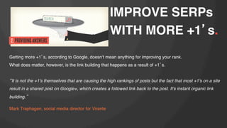 IMPROVE SERPs
WITH MORE +1 s.!

!

Getting more +1 s, according to Google, doesnʻt mean anything for improving your rank. !
What does matter, however, is the link building that happens as a result of +1 s.!
!
It is not the +1's themselves that are causing the high rankings of posts but the fact that most +1's on a site
result in a shared post on Google+, which creates a followed link back to the post. It's instant organic link
building. "
"
Mark Traphagen, social media director for Virante!

 