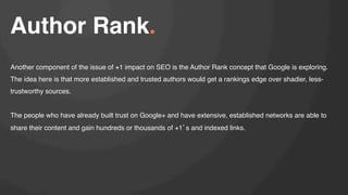 Author Rank.!
!

Another component of the issue of +1 impact on SEO is the Author Rank concept that Google is exploring.
The idea here is that more established and trusted authors would get a rankings edge over shadier, lesstrustworthy sources.!
!
The people who have already built trust on Google+ and have extensive, established networks are able to
share their content and gain hundreds or thousands of +1 s and indexed links. !

 