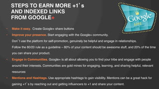 STEPS TO EARN MORE +1 s!
AND INDEXED LINKS !
FROM GOOGLE+!
• 

Make it easy. Create Google+ share buttons!

• 

Improve your presence. Start engaging with the Google+ community. !
!Don t use the platform for self-promotion, genuinely be helpful and engage in relationships. !
!Follow the 80/20 rule as a guideline – 80% of your content should be awesome stuff, and 20% of the time
you can share your product.!

• 

Engage in Communities. Google+ is all about allowing you to ﬁnd your tribe and engage with people
around their interests. Communities are gold mines for engaging, learning, and sharing helpful, relevant
resources !

• 

Mentions and Hashtags. Use appropriate hashtags to gain visibility. Mentions can be a great hack for
gaining +1 s by reaching out and getting inﬂuencers to +1 and share your content.!

 