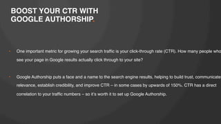 BOOST YOUR CTR WITH!
GOOGLE AUTHORSHIP.!

• 

One important metric for growing your search trafﬁc is your click-through rate (CTR). How many people who
see your page in Google results actually click through to your site?!

!
• 

Google Authorship puts a face and a name to the search engine results, helping to build trust, communicate
relevance, establish credibility, and improve CTR – in some cases by upwards of 150%. CTR has a direct
correlation to your trafﬁc numbers – so itʼs worth it to set up Google Authorship.!

 
