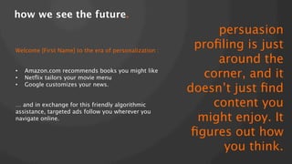 how we see the future.!

Welcome [First Name] to the era of personalization :


•  Amazon.com recommends books you might like
•  Netﬂix tailors your movie menu
•  Google customizes your news.
… and in exchange for this friendly algorithmic
assistance, targeted ads follow you wherever you
navigate online.


persuasion
proﬁling is just
around the
corner, and it
doesn’t just ﬁnd
content you
might enjoy. It
ﬁgures out how
you think.

 