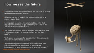 how we see the future.!
•  Some book buyers felt comforted by the fact that an expert
reviewer their intended product. 
•  Others preferred to go with the most popular title or a
money-saving deal. 
•  Some people succumbed to smart, subtle points that
require some thinking to get (“The Hunger Games is the
Inferno of children’s literature”). 
•  Still others responded best to being hit over the head with
a simple message (“The Hunger Games is a fun, fast
read!”). 
•  While some people rush for a deal, others think discounts
mean the merchandise is subpar. 
•  “By eliminating persuasion styles that didn’t work on a
particular individual, we are able to increase the
effectiveness of a recommendation by 30 to 40 percent.” 
Kaptein and Eckles in a study about persuasion

 