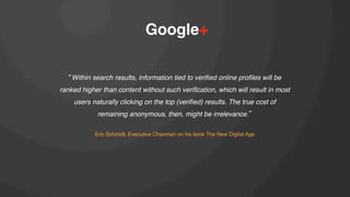 Google+!
Within search results, information tied to veriﬁed online proﬁles will be
ranked higher than content without such veriﬁcation, which will result in most
users naturally clicking on the top (veriﬁed) results. The true cost of
remaining anonymous, then, might be irrelevance. !
!
Eric Schmidt, Executive Chairman on his book The New Digital Age!

 
