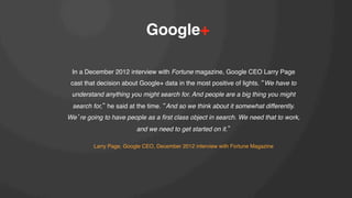 Google+!
In a December 2012 interview with Fortune magazine, Google CEO Larry Page
cast that decision about Google+ data in the most positive of lights. We have to
understand anything you might search for. And people are a big thing you might
search for, he said at the time. And so we think about it somewhat differently.
We re going to have people as a ﬁrst class object in search. We need that to work,
and we need to get started on it. !
!
Larry Page, Google CEO, December 2012 interview with Fortune Magazine!

 