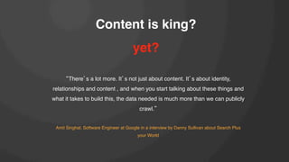 Content is king?!
yet?!
There s a lot more. It s not just about content. It s about identity,
relationships and content , and when you start talking about these things and
what it takes to build this, the data needed is much more than we can publicly
crawl. !
!
Amit Singhal, Software Engineer at Google in a interview by Danny Sullivan about Search Plus
your World!

 