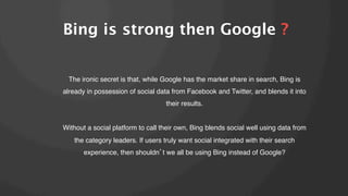 Bing is strong then Google ?
The ironic secret is that, while Google has the market share in search, Bing is
already in possession of social data from Facebook and Twitter, and blends it into
their results.!
!
Without a social platform to call their own, Bing blends social well using data from
the category leaders. If users truly want social integrated with their search
experience, then shouldn t we all be using Bing instead of Google?!

 