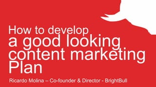 How to develop
a good looking
content marketing
Plan
Ricardo Molina – Co-founder & Director - BrightBull
 