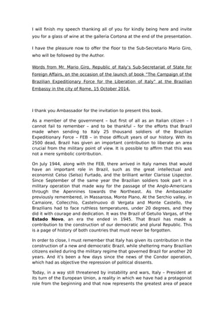 I will finish my speech thanking all of you for kindly being here and invite 
you for a glass of wine at the galleria Cortona at the end of the presentation. 
I have the pleasure now to offer the floor to the Sub-Secretario Mario Giro, 
who will be followed by the Author. 
Words from Mr. Mario Giro, Republic of Italy’s Sub-Secretariat of State for 
Foreign Affairs, on the occasion of the launch of book “The Campaign of the 
Brazilian Expeditionary Force for the Liberation of Italy” at the Brazilian 
Embassy in the city of Rome, 15 October 2014. 
I thank you Ambassador for the invitation to present this book. 
As a member of the government – but first of all as an Italian citizen – I 
cannot fail to remember – and to be thankful – for the efforts that Brazil 
made when sending to Italy 25 thousand soldiers of the Brazilian 
Expeditionary Force – FEB – in those difficult years of our history. With its 
2500 dead, Brazil has given an important contribution to liberate an area 
crucial from the military point of view. It is possible to affirm that this was 
not a mere symbolic contribution. 
On July 1944, along with the FEB, there arrived in Italy names that would 
have an important role in Brazil, such as the great intellectual and 
economist Celso (Selso) Furtado, and the brilliant writer Clarisse Lispector. 
Since September of the same year the Brazilian soldiers took part in a 
military operation that made way for the passage of the Anglo-Americans 
through the Apennines towards the Northeast. As the Ambassador 
previously remembered, in Massarosa, Monte Plano, At the Serchio valley, in 
Camaiore, Collecchio, Castelnuovo di Vergata and Monte Castello, the 
Brazilians had to face ruthless temperatures, under 20 degrees, and they 
did it with courage and dedication. It was the Brazil of Getulio Vargas, of the 
Estado Novo, an era the ended in 1945. That Brazil has made a 
contribution to the construction of our democratic and plural Republic. This 
is a page of history of both countries that must never be forgotten. 
In order to close, I must remember that Italy has given its contribution in the 
construction of a new and democratic Brazil, while sheltering many Brazilian 
citizens exiled during the military regime that governed Brazil for another 20 
years. And it’s been a few days since the news of the Condor operation, 
which had as objective the repression of political dissents. 
Today, in a way still threatened by instability and wars, Italy – President at 
its turn of the European Union, a reality in which we have had a protagonist 
role from the beginning and that now represents the greatest area of peace 
 