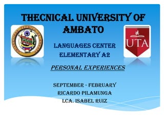THECNICAL UNIVERSITY OF
AMBATO
LANGUAGES CENTER
ELEMENTARY A2

Personal EXPERIENCES
SEPTEMBER - FEBRUARY
RICARDO PILAMUNGA
LCA. ISABEL RUIZ

 