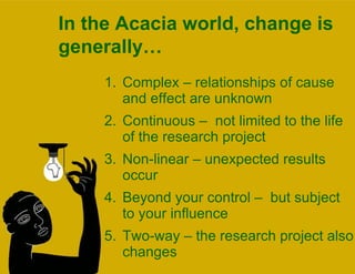 In the Acacia world, change is generally… Complex – relationships of cause and effect are unknown Continuous –  not limited to the life of the research project Non-linear – unexpected results occur Beyond your control –  but subject to your influence Two-way – the research project also changes 