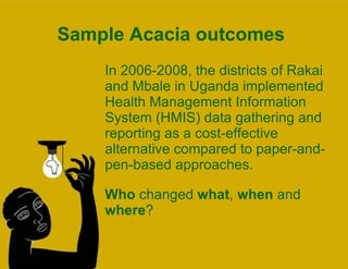 Sample Acacia outcomes In 2006-2008, the districts of Rakai and Mbale in Uganda implemented Health Management Information System (HMIS) data gathering and reporting as a cost-effective alternative compared to paper-and-pen-based approaches.  Who  changed  what ,  when  and  where ?  