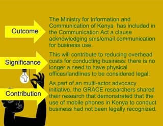 The Ministry for Information and Communication of Kenya  has included in the Communication Act a clause acknowledging sms/email communication for business use.  This will contribute to reducing overhead costs for conducting business: there is no longer a need to have physical offices/landlines to be considered legal. As part of an multi-actor advocacy initiative, the GRACE researchers shared their research that demonstrated that the use of mobile phones in Kenya to conduct business had not been legally recognized.  Outcome Significance Contribution 