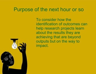 Purpose of the next hour or so To consider how the identification of outcomes can help research projects learn about the results they are achieving that are beyond outputs but on the way to impact.  