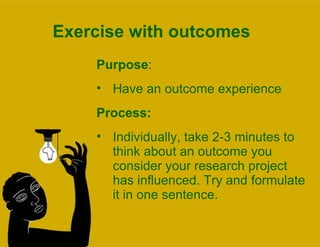 Exercise with outcomes Purpose :  Have an outcome experience Process:  Individually, take 2-3 minutes to think about an outcome you consider your research project has influenced. Try and formulate it in one sentence. 