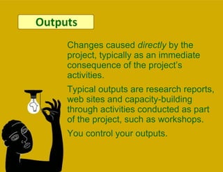 Outputs Changes caused  directly  by the project, typically as an immediate consequence of the project’s activities.  Typical outputs are research reports, web sites and capacity-building through activities conducted as part of the project, such as workshops.  You control your outputs. 