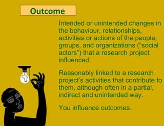 Outcomes Intended or unintended changes in the behaviour, relationships, activities or actions of the people, groups, and organizations (“social actors”) that a research project influenced.  Reasonably linked to a research project’s activities that contribute to them, although often in a partial, indirect and unintended way.  You influence outcomes. Outcome 