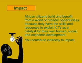 Impact African citizens build and benefit from a world of broader opportunities because they have the skills and resources to exploit ICTs as a catalyst for their own human, social, and economic development. You contribute indirectly to impact. 