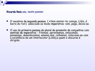 <ul><li>Ricardo Reis  usa, neste poema: </li></ul><ul><li>O  vocativo da segunda pessoa   ( «Vem sentar-te comigo, Lídia, ...