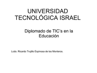UNIVERSIDAD TECNOLÓGICA ISRAEL Diplomado de TIC’s en la Educación Lcdo. Ricardo Trujillo Espinosa de los Monteros. 