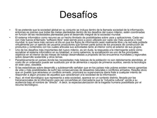 Desafíos Si se pretende que la sociedad global en su conjunto se incluya dentro de la llamada sociedad de la información, entonces es preciso que todas las metas planteadas dentro de los desafíos del nuevo milenio, estén coordinadas en función de las necesidades planteadas para el desarrollo integral de la sociedad mundial.  El sistema informático como recurso es un hecho ilimitado de posibilidades sobre usos y aplicaciones. Cada vez con más fuerza el llamado “software libre” está siendo poco a poco utilizado por cada vez más usuarios a nivel mundial, lo que hace más cercano el día en que los flujos de información sean realmente libre y la red este poblada virtualmente por un ejercito de usuarios productores que formen parte activa de los procesos de construcción de productos y contenidos con los cuales articulas sus actividades tanto al interior como al exterior de sus grupos. Uno de los desafíos más importantes del nuevo milenio, es sin duda, la respuesta a la interrogante sobre cómo socializar el sistema informático en su totalidad, si como sabemos, la socialización es uno de los principales objetivos en el interior de las mesas de trabajo desarrolladas a propósito de los encuentros mundiales y regionales sobre desarrollo sostenible y otros temas. Paradójicamente en países donde las necesidades más básicas de la población no son debidamente atendidas, el costo de un ordenador puede ser sustituido por el de alimentos o equipo de primeros auxilios, siendo la tecnología en este caso, obsoleta. Si las estadísticas sobre desarrollo y subdesarrollo señalan que en los países más pobres existen menos garantías de vida y más posibilidades de sufrir las consecuencias de desastres naturales o conflictos armados. Resulta obvio que un pueblo que atraviesa un conflicto armado, priorizará su supervivencia diaria frete a cualquier intento de responder a algún proceso de aquellos que caracterizan a la sociedad de la información. Aquí, el nivel tecnológico que representa a esta sociedad, aparece en un contexto distinto; llevada por las transnacionales de la información para ser convertidas en mercadería que la “industria cultural” vende a su audiencia bajo el nombre de “directo”. A decir, la espectacularización de la tragedia humana posibilitada por el recurso tecnológico. 