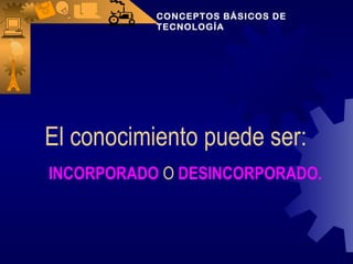 El conocimiento puede ser: INCORPORADO  O  DESINCORPORADO. CONCEPTOS BÁSICOS DE TECNOLOGÍA 